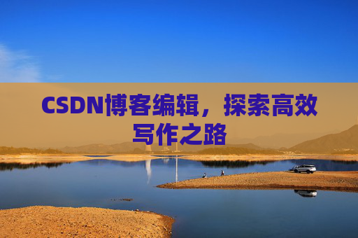 CSDN博客编辑,探索高效写作之路 CSDN博客编辑,探索高效写作之路